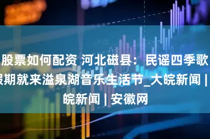 股票如何配资 河北磁县：民谣四季歌 五一假期就来溢泉湖音乐生活节_大皖新闻 | 安徽网