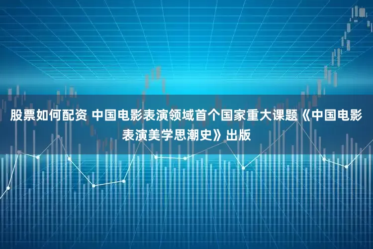 股票如何配资 中国电影表演领域首个国家重大课题《中国电影表演美学思潮史》出版