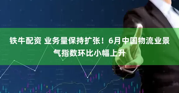 铁牛配资 业务量保持扩张！6月中国物流业景气指数环比小幅上升