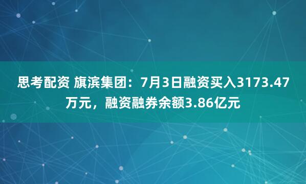 思考配资 旗滨集团：7月3日融资买入3173.47万元，融资融券余额3.86亿元