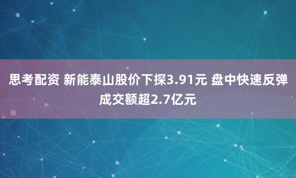 思考配资 新能泰山股价下探3.91元 盘中快速反弹成交额超2.7亿元