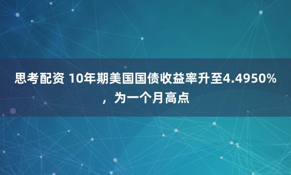 思考配资 10年期美国国债收益率升至4.4950%，为一个月高点