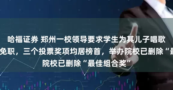 哈福证券 郑州一校领导要求学生为其儿子唱歌比赛刷票被免职，三个投票奖项均居榜首，举办院校已删除“最佳组合奖”